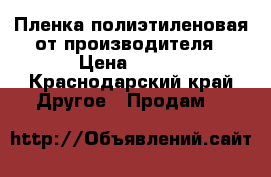 Пленка полиэтиленовая от производителя › Цена ­ 900 - Краснодарский край Другое » Продам   